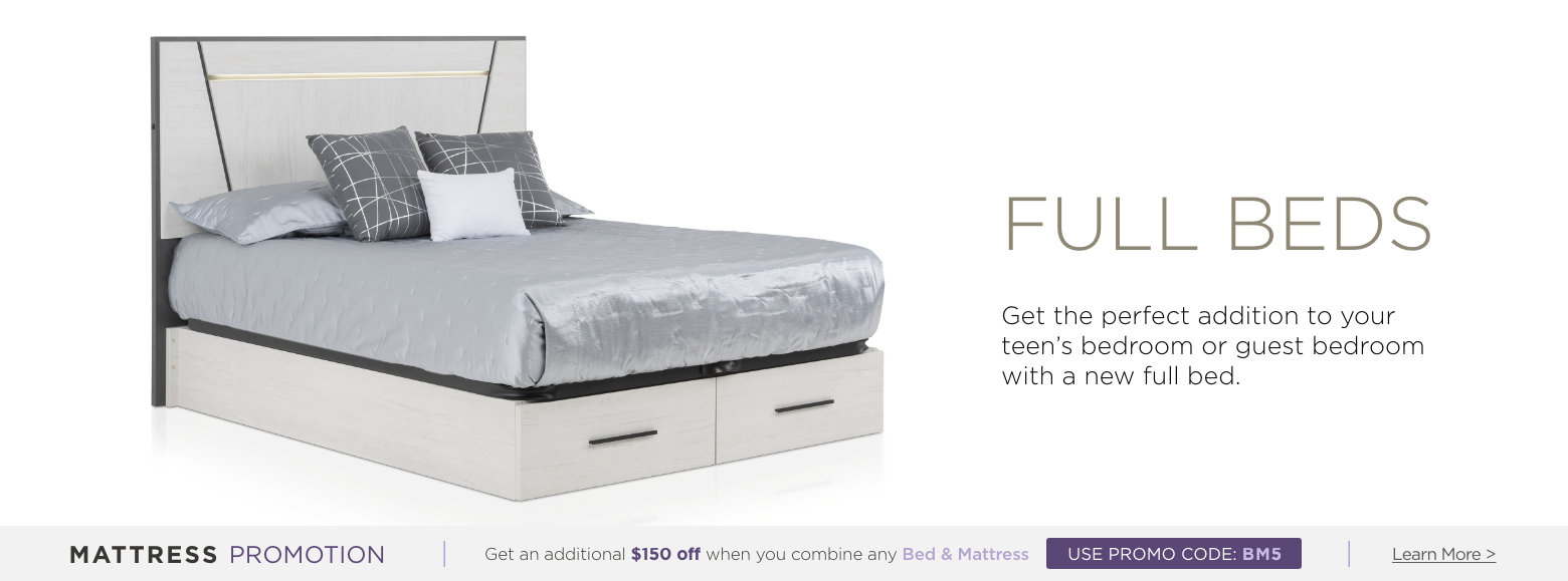 Full beds. Get the perfect addition to your teen's bedroom or guest bedroom with a new full bed. Mattress Promotion - Get an additional $150 off when you combine any Bed & Mattress USE PROMO CODE: BM5 Learn More.